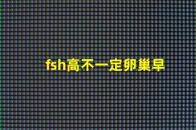 fsh高不一定卵巢早衰嗎？fsh和lh比值大于2小于3是什么意思？